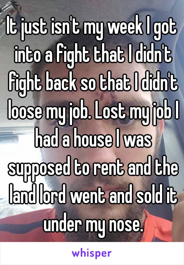 It just isn't my week I got into a fight that I didn't fight back so that I didn't loose my job. Lost my job I had a house I was supposed to rent and the land lord went and sold it under my nose.