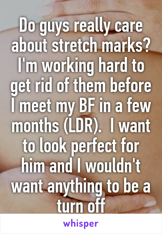 Do guys really care about stretch marks? I'm working hard to get rid of them before I meet my BF in a few months (LDR).  I want to look perfect for him and I wouldn't want anything to be a turn off