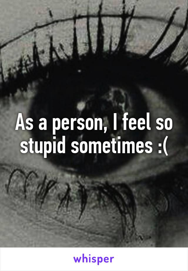As a person, I feel so stupid sometimes :(