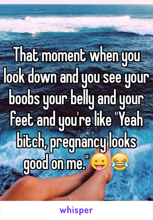 That moment when you look down and you see your boobs your belly and your feet and you're like "Yeah bitch, pregnancy looks good on me."😛😂