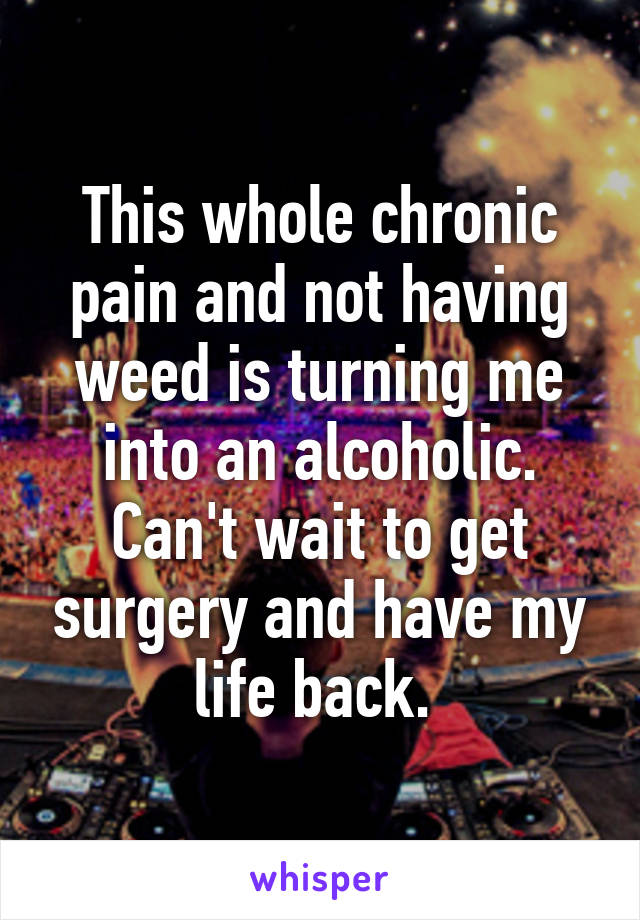 This whole chronic pain and not having weed is turning me into an alcoholic. Can't wait to get surgery and have my life back. 