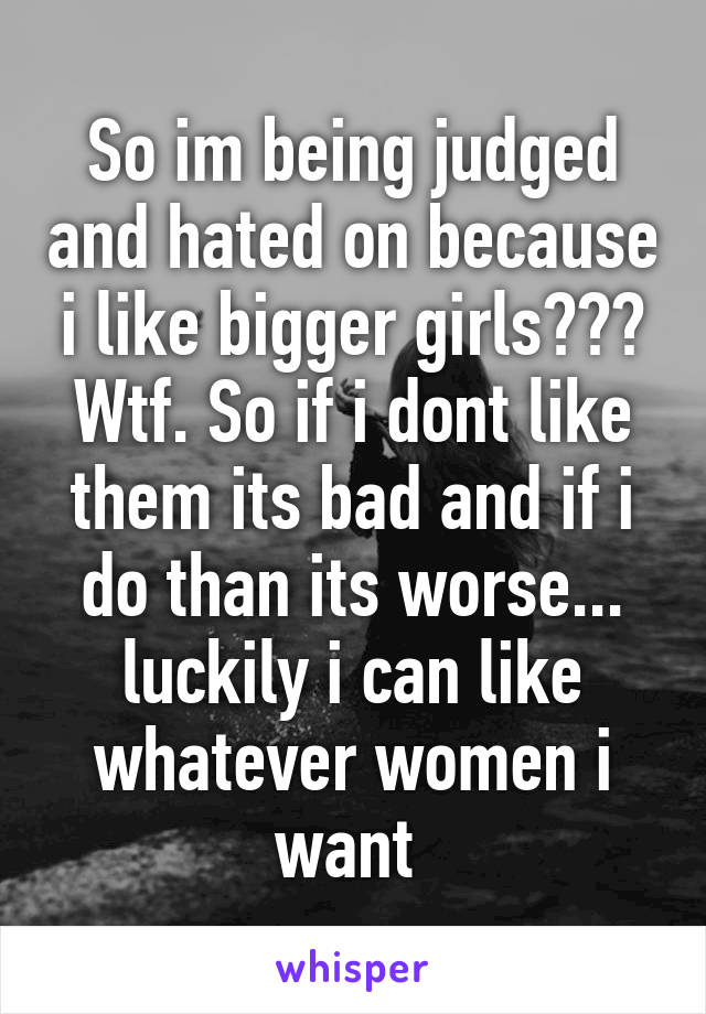 So im being judged and hated on because i like bigger girls??? Wtf. So if i dont like them its bad and if i do than its worse... luckily i can like whatever women i want 