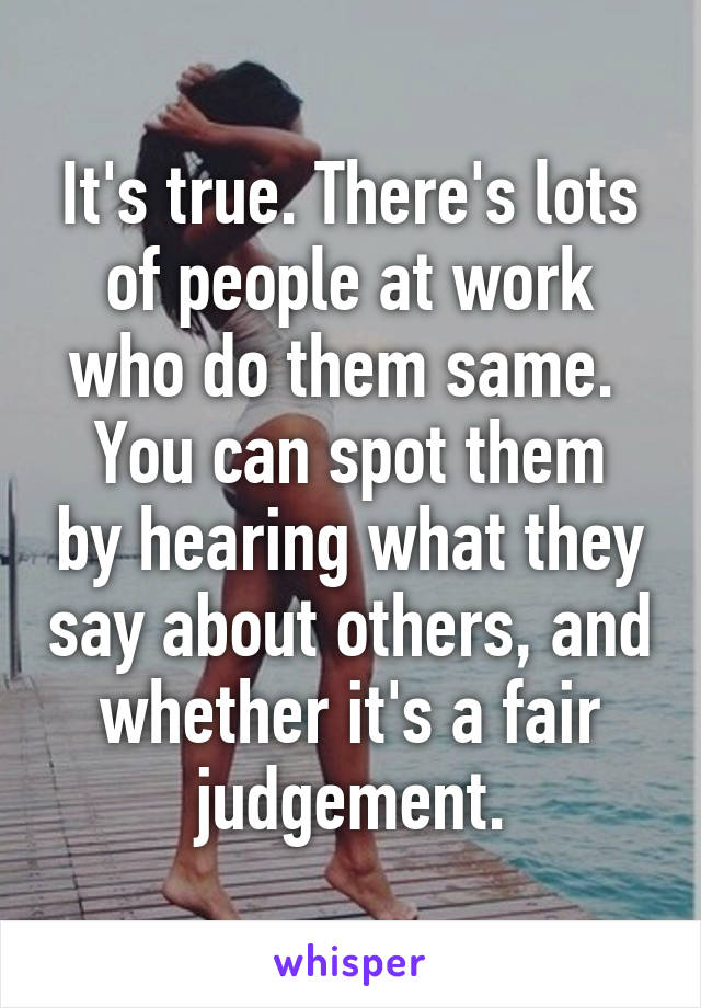 It's true. There's lots of people at work who do them same. 
You can spot them by hearing what they say about others, and whether it's a fair judgement.