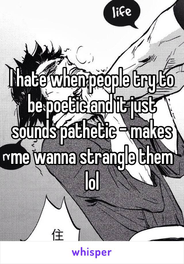 I hate when people try to be poetic and it just sounds pathetic - makes me wanna strangle them lol