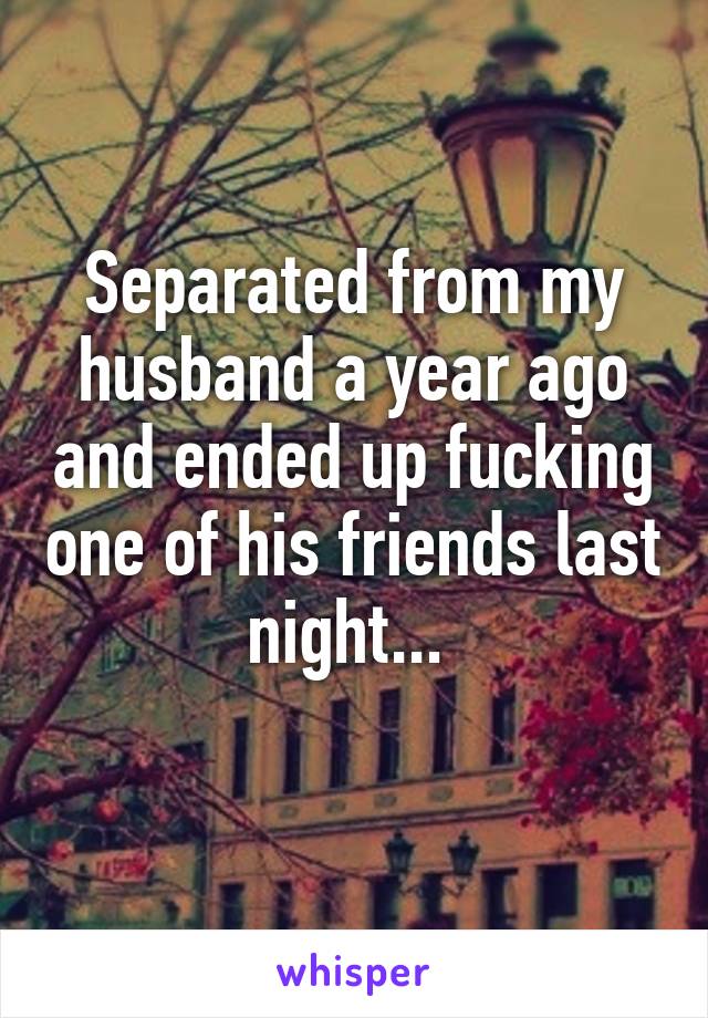 Separated from my husband a year ago and ended up fucking one of his friends last night... 
