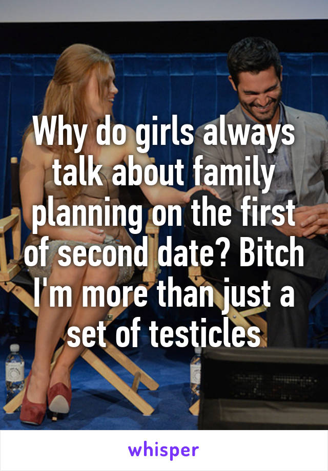 Why do girls always talk about family planning on the first of second date? Bitch I'm more than just a set of testicles