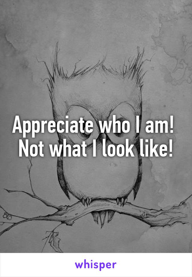 Appreciate who I am! 
Not what I look like!