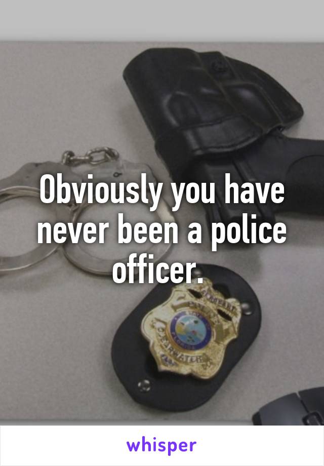 Obviously you have never been a police officer. 