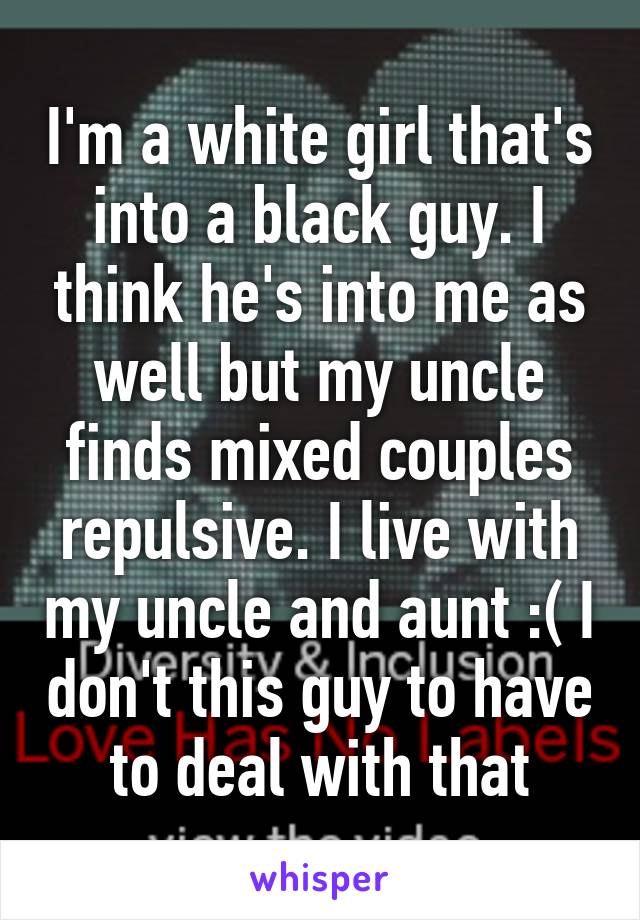 I'm a white girl that's into a black guy. I think he's into me as well but my uncle finds mixed couples repulsive. I live with my uncle and aunt :( I don't this guy to have to deal with that