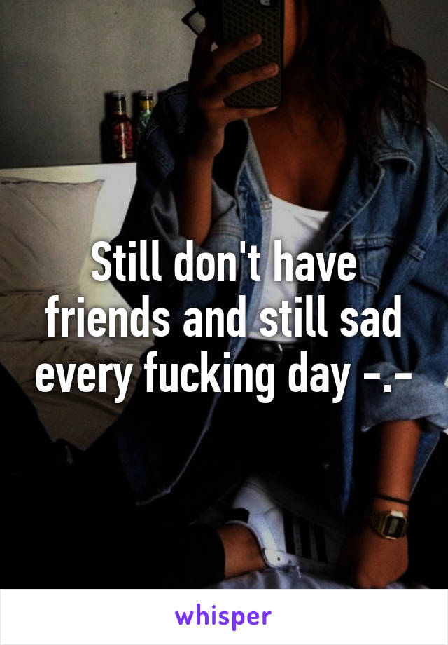 Still don't have friends and still sad every fucking day -.-