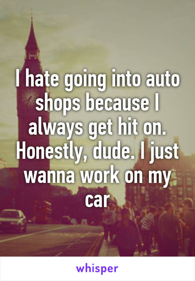 I hate going into auto shops because I always get hit on. Honestly, dude. I just wanna work on my car