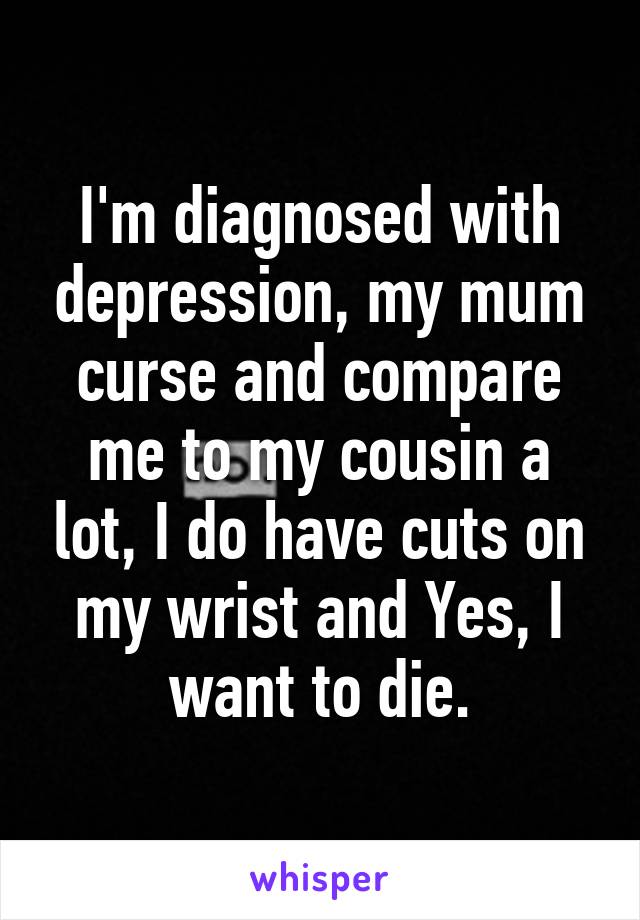 I'm diagnosed with depression, my mum curse and compare me to my cousin a lot, I do have cuts on my wrist and Yes, I want to die.