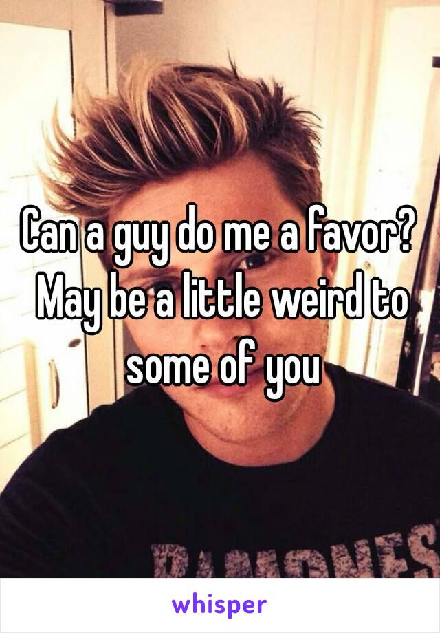 Can a guy do me a favor? May be a little weird to some of you