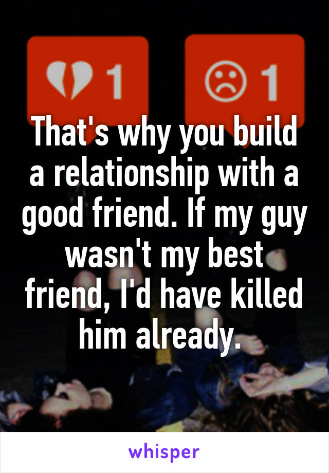 That's why you build a relationship with a good friend. If my guy wasn't my best friend, I'd have killed him already. 