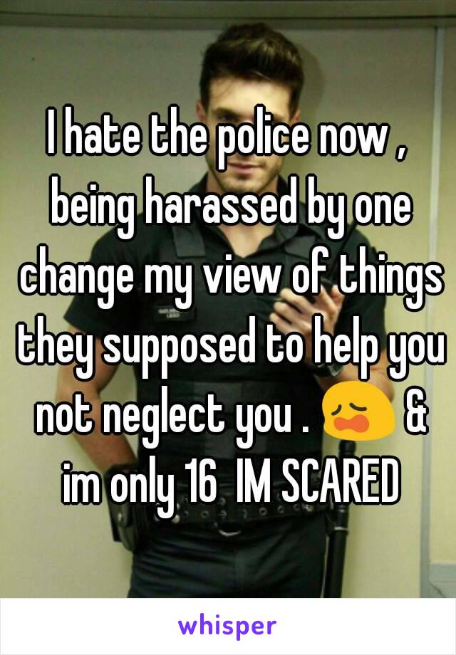 I hate the police now , being harassed by one change my view of things they supposed to help you not neglect you . 😩 & im only 16  IM SCARED