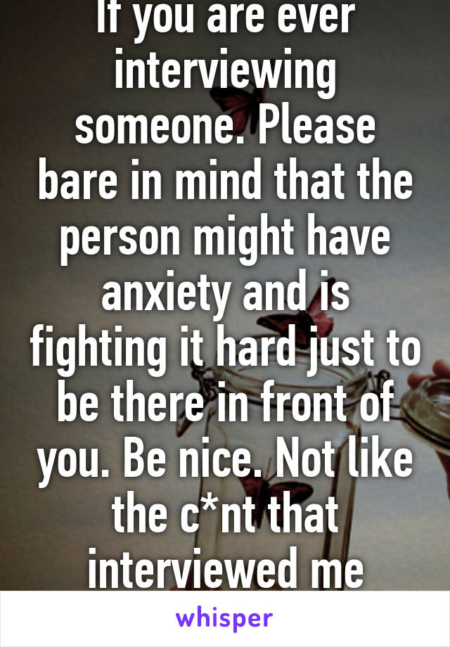 If you are ever interviewing someone. Please bare in mind that the person might have anxiety and is fighting it hard just to be there in front of you. Be nice. Not like the c*nt that interviewed me today. 