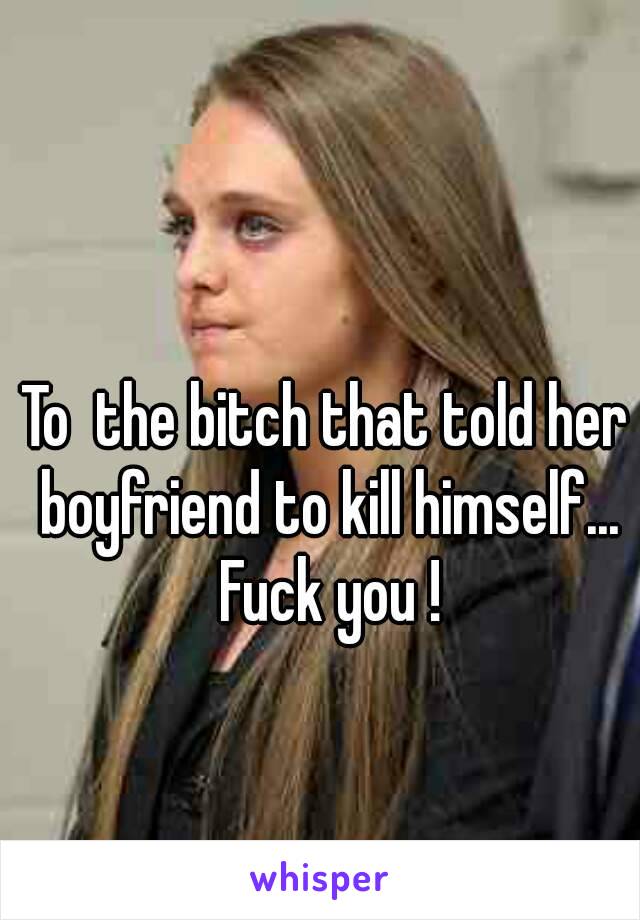 To  the bitch that told her boyfriend to kill himself... Fuck you !