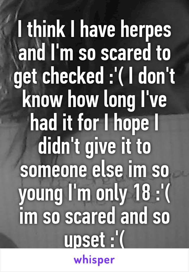 I think I have herpes and I'm so scared to get checked :'( I don't know how long I've had it for I hope I didn't give it to someone else im so young I'm only 18 :'( im so scared and so upset :'(