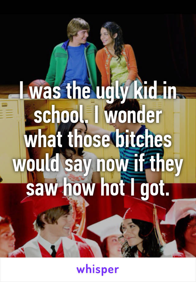 I was the ugly kid in school. I wonder what those bitches would say now if they saw how hot I got.