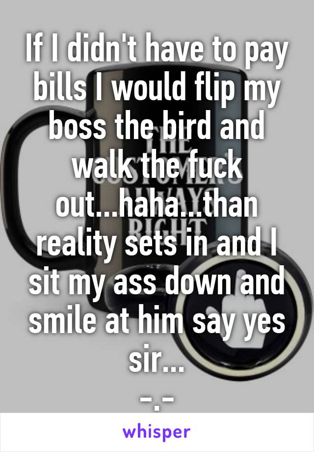 If I didn't have to pay bills I would flip my boss the bird and walk the fuck out...haha...than reality sets in and I sit my ass down and smile at him say yes sir...
-.-