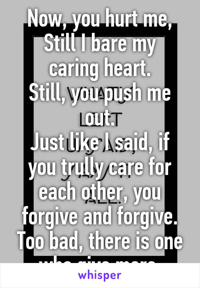  
Now, you hurt me,
Still I bare my caring heart.
Still, you push me out.
Just like I said, if you trully care for each other, you forgive and forgive. Too bad, there is one who give more.
