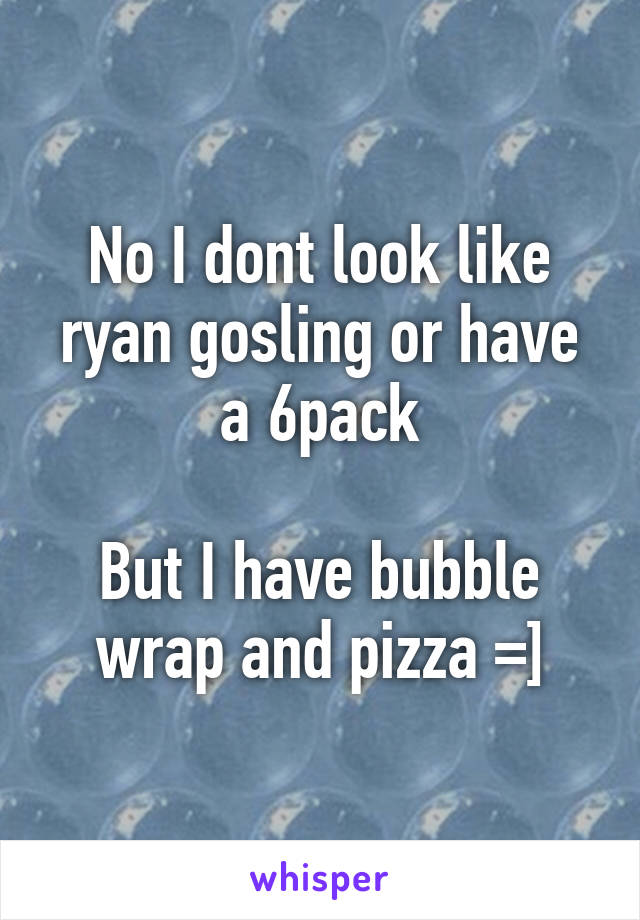 No I dont look like ryan gosling or have a 6pack

But I have bubble wrap and pizza =]