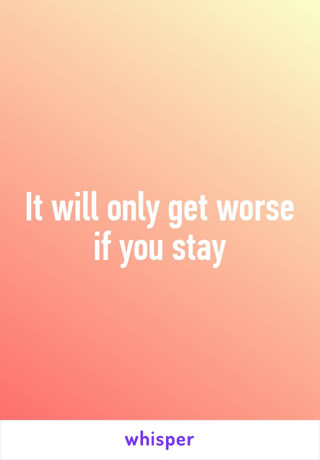 It will only get worse if you stay
