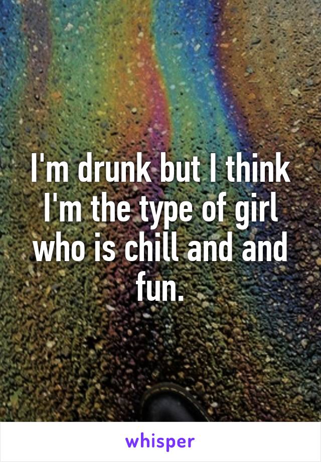 I'm drunk but I think I'm the type of girl who is chill and and fun.