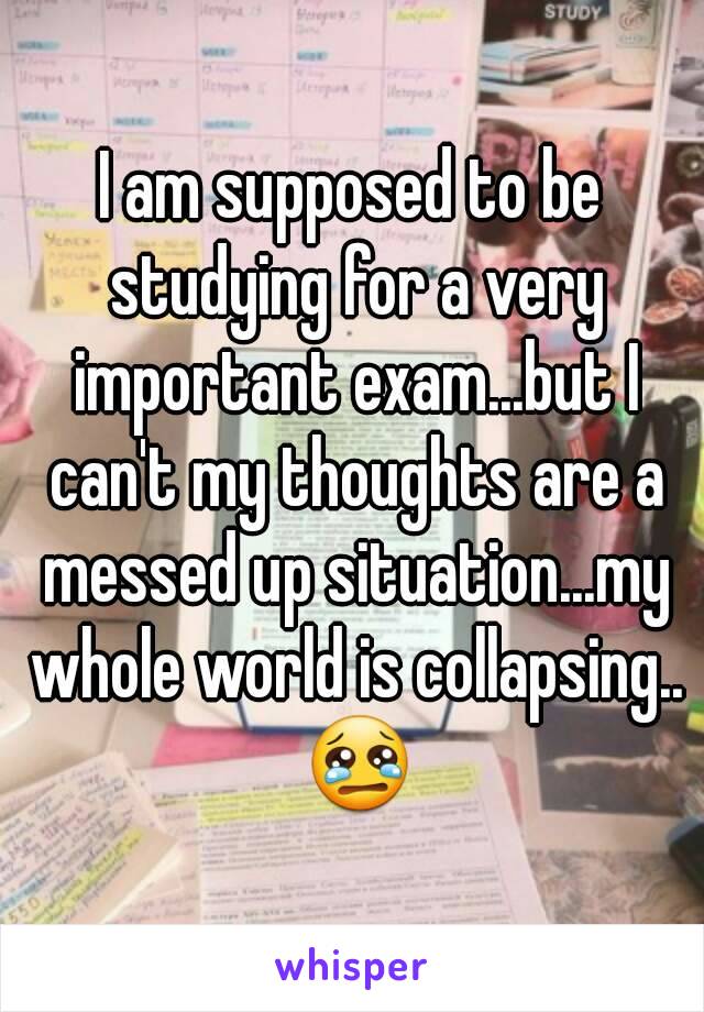 I am supposed to be studying for a very important exam...but I can't my thoughts are a messed up situation...my whole world is collapsing.. 😢