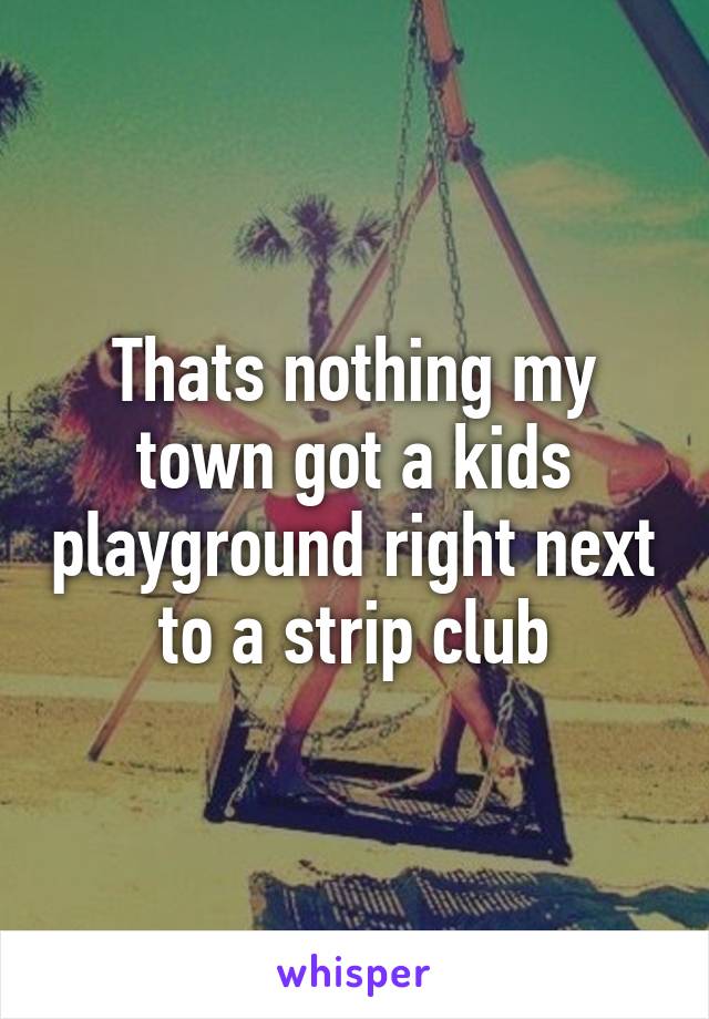 Thats nothing my town got a kids playground right next to a strip club