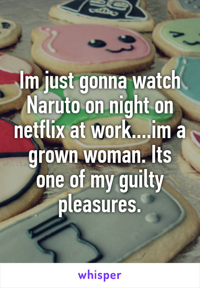 Im just gonna watch Naruto on night on netflix at work....im a grown woman. Its one of my guilty pleasures.