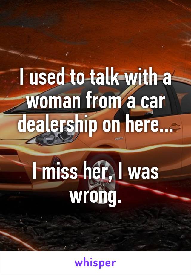 I used to talk with a woman from a car dealership on here...

I miss her, I was wrong.