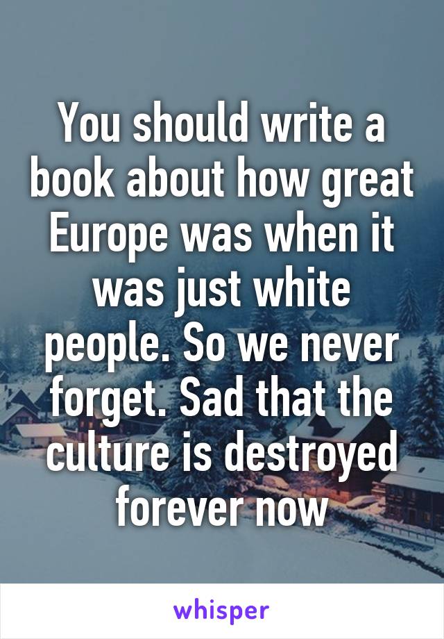 You should write a book about how great Europe was when it was just white people. So we never forget. Sad that the culture is destroyed forever now