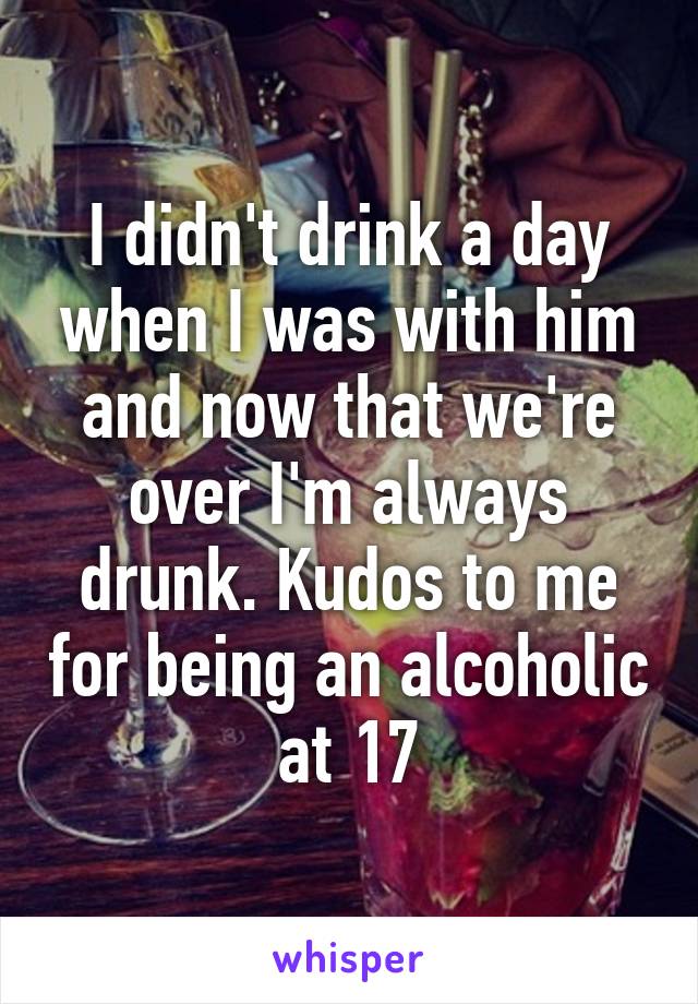 I didn't drink a day when I was with him and now that we're over I'm always drunk. Kudos to me for being an alcoholic at 17