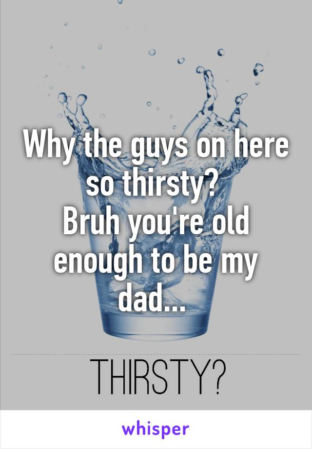 Why the guys on here so thirsty? 
Bruh you're old enough to be my dad... 