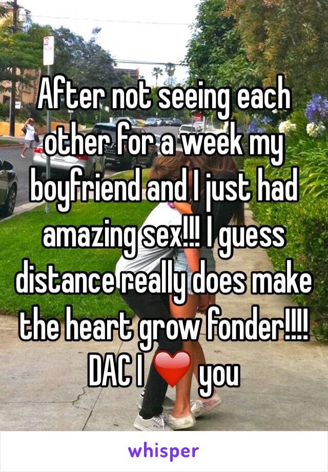 After not seeing each other for a week my boyfriend and I just had amazing sex!!! I guess distance really does make the heart grow fonder!!!! DAC I ❤️ you 