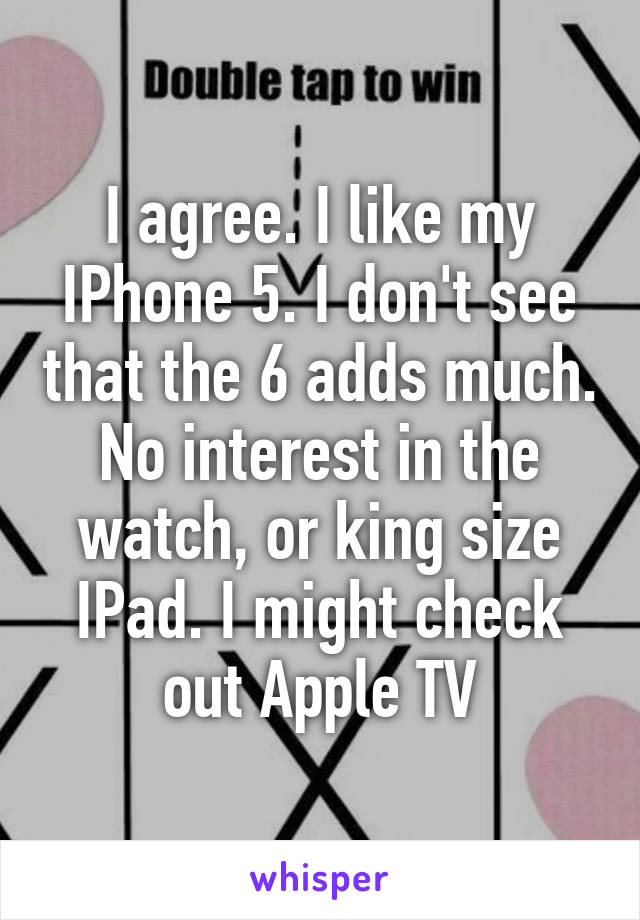 I agree. I like my IPhone 5. I don't see that the 6 adds much. No interest in the watch, or king size IPad. I might check out Apple TV