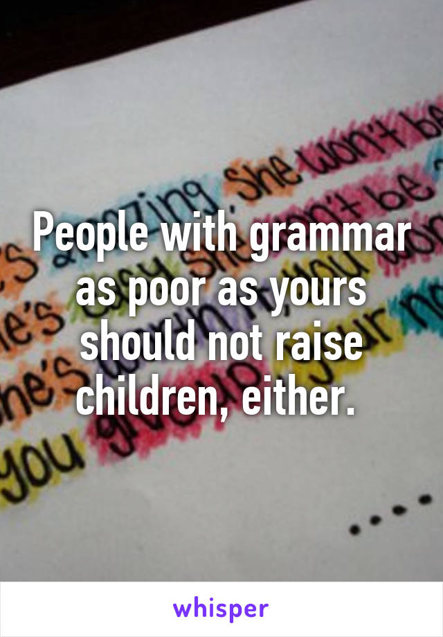 People with grammar as poor as yours should not raise children, either. 
