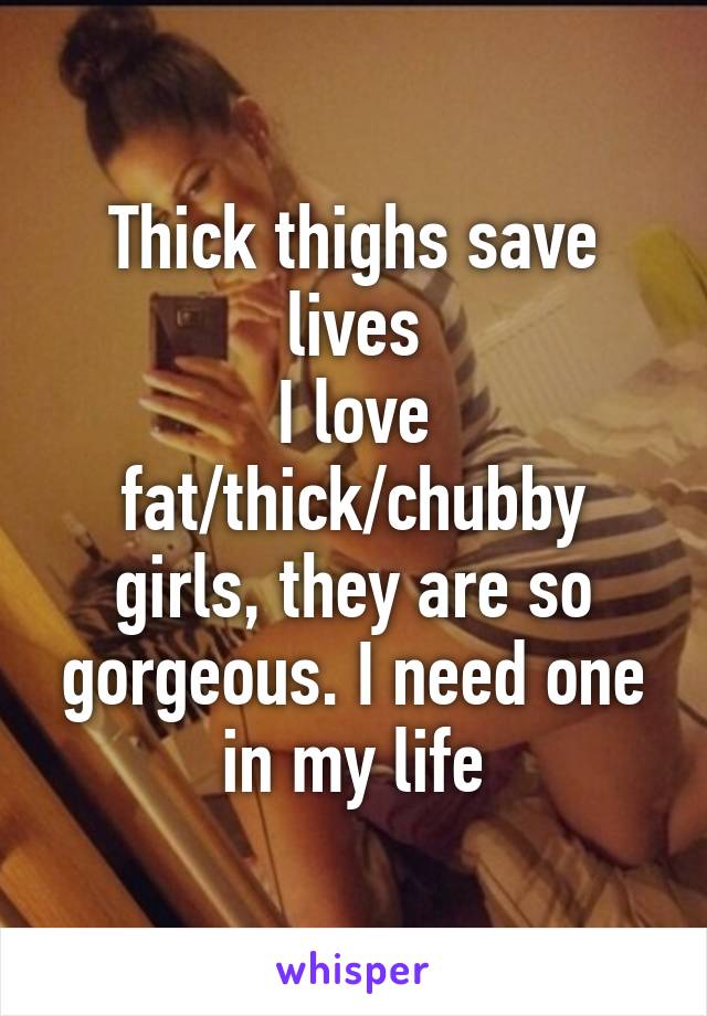 Thick thighs save lives
I love fat/thick/chubby girls, they are so gorgeous. I need one in my life