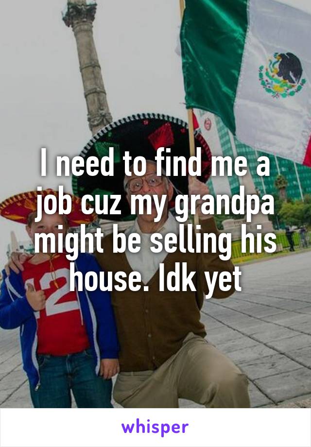 I need to find me a job cuz my grandpa might be selling his house. Idk yet