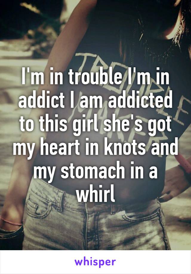 I'm in trouble I'm in addict I am addicted to this girl she's got my heart in knots and my stomach in a whirl