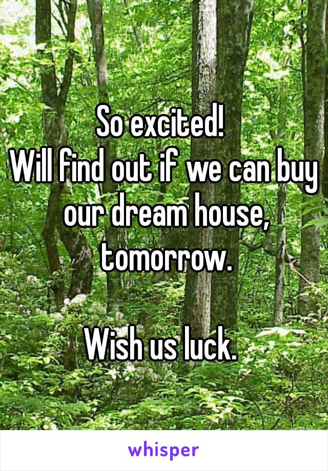 So excited! 
Will find out if we can buy our dream house, tomorrow.

Wish us luck. 