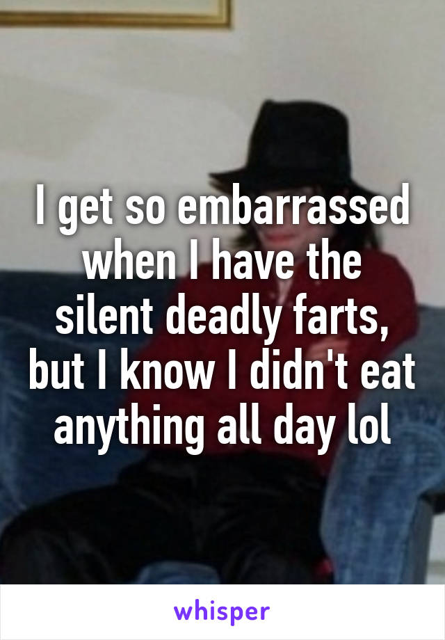 I get so embarrassed when I have the silent deadly farts, but I know I didn't eat anything all day lol
