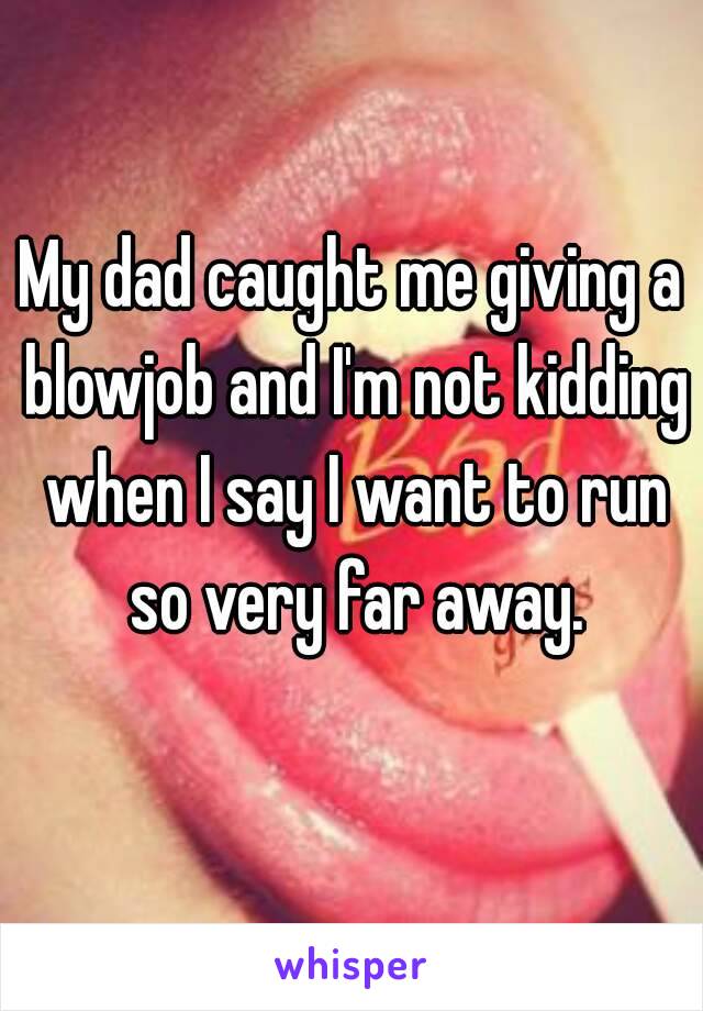 My dad caught me giving a blowjob and I'm not kidding when I say I want to run so very far away.