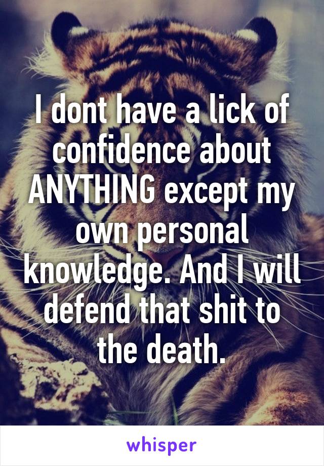 I dont have a lick of confidence about ANYTHING except my own personal knowledge. And I will defend that shit to the death.