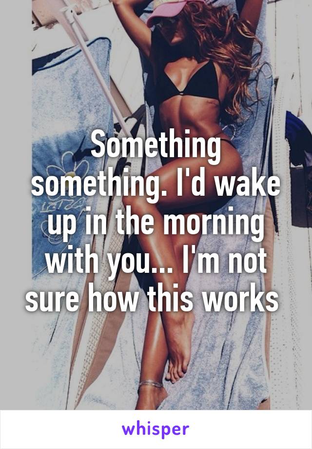 Something something. I'd wake up in the morning with you... I'm not sure how this works 
