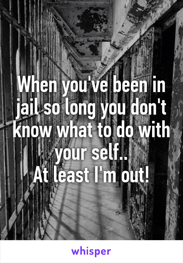 When you've been in jail so long you don't know what to do with your self..
At least I'm out!