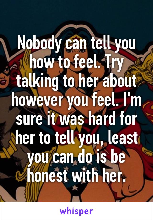 Nobody can tell you how to feel. Try talking to her about however you feel. I'm sure it was hard for her to tell you, least you can do is be honest with her.