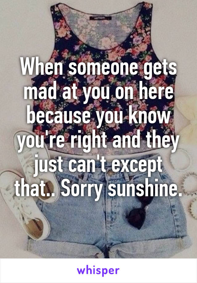 When someone gets mad at you on here because you know you're right and they just can't except that.. Sorry sunshine. 