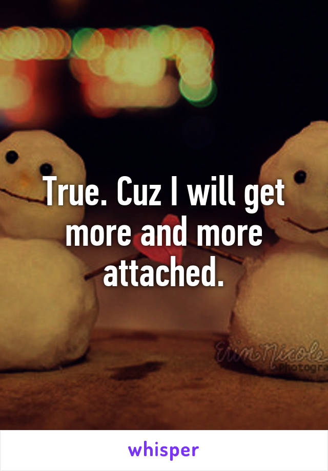 True. Cuz I will get more and more attached.